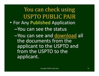 You	can	check	using	
USPTO	PUBLIC	PAIR
• For Any Published Application
–You can see the status
–You can see and download all 
the documents from the 
applicant to the USPTO and 
from the USPTO to the 
applicant. 
Copyright FLYNN IP LAW 2016     56
 
