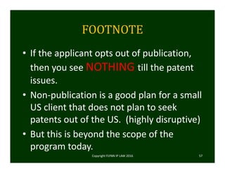FOOTNOTE
• If the applicant opts out of publication, 
then you see NOTHING till the patent 
issues.   
• Non‐publication is a good plan for a small 
US client that does not plan to seek 
patents out of the US.  (highly disruptive)
• But this is beyond the scope of the 
program today. 
Copyright FLYNN IP LAW 2016     57
 
