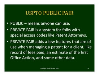 USPTO	PUBLIC	PAIR
• PUBLIC – means anyone can use. 
• PRIVATE PAIR is a system for folks with 
special access codes like Patent Attorneys.  
• PRIVATE PAIR adds a few features that are of 
use when managing a patent for a client, like 
record of fees paid, an estimate of the first 
Office Action, and some other data. 
Copyright FLYNN IP LAW 2016     58
 