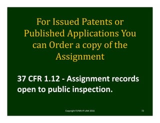 For	Issued	Patents	or	
Published	Applications	You	
can	Order	a	copy	of	the	
Assignment
Copyright FLYNN IP LAW 2016     72
37 CFR 1.12 ‐ Assignment records 
open to public inspection.
 