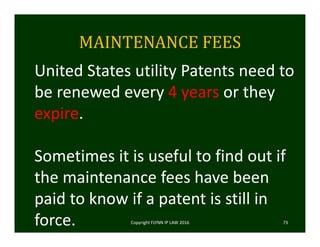 MAINTENANCE	FEES
Copyright FLYNN IP LAW 2016     73
United States utility Patents need to 
be renewed every 4 years or they 
expire.
Sometimes it is useful to find out if 
the maintenance fees have been 
paid to know if a patent is still in 
force. 
 