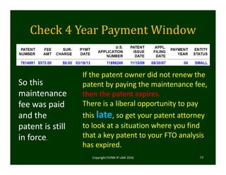 Check	4	Year	Payment	Window
Copyright FLYNN IP LAW 2016     77
So this 
maintenance 
fee was paid 
and the 
patent is still 
in force.
If the patent owner did not renew the 
patent by paying the maintenance fee, 
then the patent expires. 
There is a liberal opportunity to pay 
this late, so get your patent attorney 
to look at a situation where you find 
that a key patent to your FTO analysis 
has expired. 
 