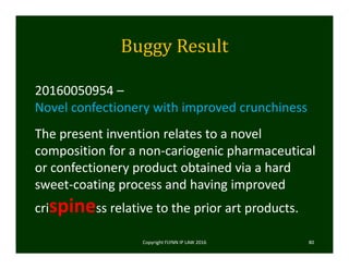Buggy	Result
Copyright FLYNN IP LAW 2016     80
20160050954 –
Novel confectionery with improved crunchiness
The present invention relates to a novel 
composition for a non‐cariogenic pharmaceutical 
or confectionery product obtained via a hard 
sweet‐coating process and having improved 
crispiness relative to the prior art products. 
 