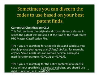 Sometimes	you	can	discern	the	
codes	to	use	based	on	your	best	
patent	finds.
Copyright FLYNN IP LAW 2016     92
Current US Classification (CCL)
This field contains the original and cross‐reference classes in 
which the patent was classified at the time of the most recent 
PTO Master Classification File.
TIP: If you are searching for a specific class and subclass, you 
should phrase your query as ccl/class/subclass, for example, 
ccl/2/5. Some subclasses can contain decimal and alpha 
modifiers (for example, 427/2.31 or 427/3A).
TIP: If you are searching for the entire contents of a specific 
class without specifying a particular subclass, you should use 
right truncation, as in ccl/427/$.
 