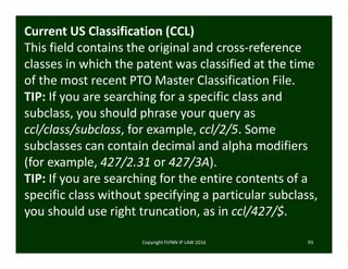 Copyright FLYNN IP LAW 2016     93
Current US Classification (CCL)
This field contains the original and cross‐reference 
classes in which the patent was classified at the time 
of the most recent PTO Master Classification File. 
TIP: If you are searching for a specific class and 
subclass, you should phrase your query as 
ccl/class/subclass, for example, ccl/2/5. Some 
subclasses can contain decimal and alpha modifiers 
(for example, 427/2.31 or 427/3A).
TIP: If you are searching for the entire contents of a 
specific class without specifying a particular subclass, 
you should use right truncation, as in ccl/427/$.
 