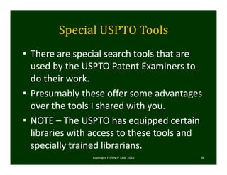 Special	USPTO	Tools	
• There are special search tools that are 
used by the USPTO Patent Examiners to 
do their work.
• Presumably these offer some advantages 
over the tools I shared with you.
• NOTE – The USPTO has equipped certain 
libraries with access to these tools and 
specially trained librarians. 
Copyright FLYNN IP LAW 2016     98
 