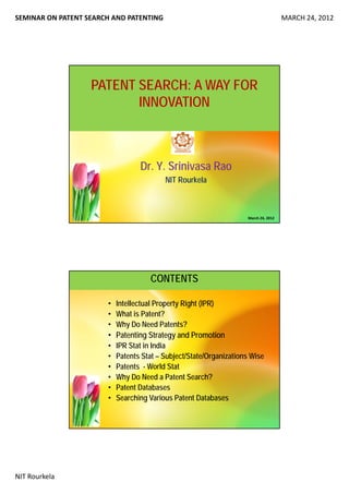 SEMINAR ON PATENT SEARCH AND PATENTING MARCH 24, 2012
NIT Rourkela
PATENT SEARCH: A WAY FOR
INNOVATION
Dr. Y. Srinivasa Rao
NIT Rourkela
March 24, 2012
CONTENTS
• Intellectual Property Right (IPR)
• What is Patent?
• Why Do Need Patents?• Why Do Need Patents?
• Patenting Strategy and Promotion
• IPR Stat in India
• Patents Stat – Subject/State/Organizations Wise
• Patents - World Stat
• Why Do Need a Patent Search?• Why Do Need a Patent Search?
• Patent Databases
• Searching Various Patent Databases
 