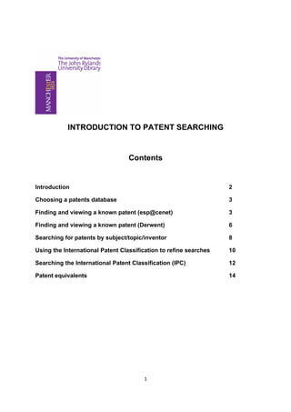 INTRODUCTION TO PATENT SEARCHING


                                  Contents


Introduction                                                       2

Choosing a patents database                                        3

Finding and viewing a known patent (esp@cenet)                     3

Finding and viewing a known patent (Derwent)                       6

Searching for patents by subject/topic/inventor                    8

Using the International Patent Classification to refine searches   10

Searching the International Patent Classification (IPC)            12

Patent equivalents                                                 14




                                       1
 