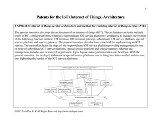 1
©2015 TechIPm, LLC All Rights Reserved http://www.techipm.com/
Patents for the IoT (Internet of Things) Architecture
US8984113 (Internet of things service architecture and method for realizing internet of things service; ZTE)
The present invention discloses the architecture of an internet of things (IOT). The architecture includes multiple
levels of IOT service platforms, wherein a superordinate IOT service platform is configured to manage one or more
of the following function entities: IOT terminal, IOT terminal gateway, subordinate IOT service platform, special
service platform and service gateway. The present invention also discloses a method for implementing an IOT
service. The method includes the steps of: the superordinate IOT service platform providing management for one
or more of subordinate IOT service platform, special service platform and service gateway, wherein the
management includes one or more of: registration, login, logout, data synchronization and heartbeat. With the
present invention, the deployed industries or special service platforms can be integrated into a unified architecture,
thus lightening the burden of the IOT service platforms.
 
