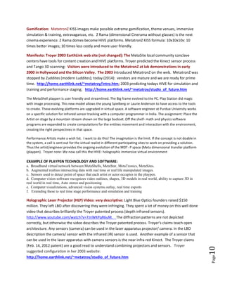 Page10
Some infringement areas: Pico/ holographic vehicle windshield images/ short throw/ Telecine/ Digital
Intermediary: JVC, Sony, LG, BenQ, Accer, Axxatech, Microvision, Pioneer, etc.
IF IT IS with Z Factor Depth: Infinite Focus; Instant Transfer; Innate Sharpness (MetatronZ laser images).
Spatial depth is modulated into each pixel. This is only possible with IF IT IS attributes in the images.
Gamification: MetatronZ KISS images make possible extreme gamification, themed venues, immersive
simulation & training, extravaganzas, etc. Z Rama (dimensional Cinerama without glasses) is the next
cinema experience. Z Rama domes become HIVE platforms. MetatronZ KISS formula: 10x10x10x: 10
times better images; 10 times less costly and more user friendly.
Goal: MetaSite local community conclave centers: provide tools for content creation/ HIVE platforms.
This includes Maker’s Movement lab tools. Today vendors are mature and ready for prime time (2014).
Web Site: Manifesto: Troyer 2003 EarthLink web site (not changed): MetatronZ at lab demonstrations
were held in early 2000 in Hollywood and the Silicon Valley. The Web Site on MetatronZ was introduced
in 2003. http://home.earthlink.net/~metatroy/intro.htm. Troyer described a process that includes
tools such as the Kinect sensor process and 3D depth scanning (Google’s Tango project). Predicted:
HIVE for simulation/ performance staging; http://home.earthlink.net/~metatroy/studio_of_future.htm
The MetaShell playpen is user friendly and streamlined. The Big frame evolved to the PC. Play Station did magic
with image processing. This new model allows the young Spielberg or Laurie Anderson to have access to the tools
to create. These evolving platforms are upgraded in virtual space. A software engineer at Purdue University works
on a specific solution for infrared sensor tracking with a computer programmer in India. The assignment: Place the
Artist on stage by a mountain stream shown on the large backset. Off the shelf- math and physics software
programs are expanded to create computations for the entities movement and interaction with the environment,
creating the right perspectives in that space.
Performance Artists make a wish list. I want to do this! The imagination is the limit. If the concept is not doable in
the system, a call is sent out for the virtual realist in different participating sites to work on providing a solution.
Thus the artist/engineer provides the ongoing evolution of the MDT- P space (Meta dimensional transfer platform
(playpen). Troyer note: We now call this the HIVE: holographic immersive virtual environment
EXAMPLE OF HIVE PLAYPEN TECHNOLOGY AND SOFTWARE
a. Broadband virtual network between MetaShells, MetaStar, MetaTronics, MetaSites.
b. Augmented realties intersecting data with real time and/or real life manipulated images.
c. Sensors detect points in space where the artists/ actors occupy in the playpen.
d. Computer vision software recognizes video outlines, shapes, 3D models in real world.
e. Ability to capture 3D in real world in real time; auto stereo imaging and positioning.
f. Computer visualizations; advanced vision system outlays; real time exports.
g. Extending these to real time stage performance and simulation and training.
Holographic Laser Projector (HLP) Video: very descriptive: Light Blue Optics (LBO) founders raised $150
million on a Pico laser projector device not realizing the process was patented. They left LBO after
discovering they were infringing. LBO created a costly well done video that describes brilliantly the
Troyer patented process with depth infrared sensors.
http://www.youtube.com/watch?v=7JnWKPqR6uM The diffraction patterns not depicted correctly.
Troyer’s claims teach open architecture. Any sensors (camera) can be used in the laser apparatus
 