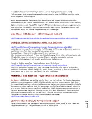 Page12
other approaches. Laser apparatus projector camera configurations are explored:
http://petersmvis.blogspot.com/2014/03/possibilities-with-picop.html?spref=tw
HIVE platforms will be developed for government, military, medical, edutainment, industry, etc. The
MetatronZ (MTZ) Company monetizes and licenses the patents. Strong strategic partnerships are
needed to make sure interconnectivity is retained (venues, staging, content creation tools).
Professionals are hired to negotiate strategic licensing instead of using the NPE (non-practicing entity)
model and gearing up a bidding war.
Model: MetaZone gaming; Z generation Teen Green Screens; job creation; simulation and training
platform evolution, etc. Deliver auto-dimensional COTS modular mobile smart suitcase Z-Case (next big
digital mobile stampede). Provide MTZ designs for MetaSphere dome venues (museums, planetariums,
government labs, municipalities, institutions, communities, sports arenas, themed edutainment, etc.).
Provide dome staging and backsets for performances and sound stages.
Slide Share: 50 hits a day--- (Over view and mission)
http://www.slideshare.net/metatroy/hive-zelf-holograph-immersive-virtual-laser-meta-ztron-troyer
Examples Venues: dimensional dome HIVE platforms
http://www.slideshare.net/metatroy/diane-troyer-ztv-themed-entertainment-gallary2010
Motion Control Immersive Themed venue for Paul Allen: page 16 (Three Jays for Experience Museum);
MetaStation Dome Train Ride: Essence of Wood example scripts
Canada’s Niagara Falls seven themed venues with dome train ride, etc.
After Hours Live: exciting formula TV show with MetaShell staging. Artists utilize real time changing sets
(MetaShell) to create their interactive immersive TV shows with a live participating audience.
“MetaShell holodeck playpen” only possible with MetatronZ HIVE platforms.
OutDoor Music Tour Projection Designs with HIVE Platforms
http://www.slideshare.net/metatroy/metaztron-music-tour-example-iron-maidens
Lease costs are listed on last page; they stand true today; Compared to other staging/ sets/ turnkey
projection, this plays the KISS 10X10X10X rule: keep it simple – streamline. 10 times better image, 10
times cheaper and 10 times more user friendly that other installations.
MetatronZ Blog describes Troyer’s Invention background
Roy Disney: In 2000 Troyer was working with Roy Disney and Paul Holliman. The Metatron Laser video
projector was demonstrated on the 85 ft. IMAX dome in San Jose, thus comparing to the IMAX dome
film images. Roy Disney (with Holliman’s help) was transferring Fantasia and other Disney films for IMAX
dome showings. Dome big frame IMAX film is expensive. Each film frame has to be digitally adjusted to
be in focus on the dome and then transferred back to film. Magic: Metatron automatically adjusted to
the dome without any artifacts, with full spectrum color. They were delighted with the Metatron laser
video potential to substitute for film and save Disney a fortune. (Contentious battle ensued and the
Zuddites won—stopping Metatron and the partnership with Roy Disney).
http://metatroy.wordpress.com/2013/06/
 
