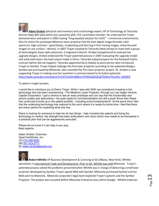 Page13
Committee Members who have provided support
These industry experts are members of a support committee that is online to help. Please let
Troyer know to set up a 3 way conference or for an introduction.
Adam Drobot (physicist and inventor) and a technology expert; VP of Technology at Telcordia
(former Baby Bell labs) which was owned by SAIC; FCC committee member. He endorsed the Troyer
demonstration and patent in 2002 stating “long awaited solution for CAVE” —immersive environments.
Also he states the prototype Metatron laser projector had the best digital image (broader color
spectrum, high contrast— good blacks, no ghosting and blurring in fast moving images, sharp focused
images on any surface – domes). In 2007 Troyer traveled to Telcordia (New Jersey) to meet with a group
of technologists (laser optic physicists; 3 engineers) that Dr. Drobot had gathered to evaluate her
upgrade designs. Drobot endorsed the Troyer patented process in 2007 evaluating the upgrade model
and solid state lasers she had custom made in China. Telcordia helped prepare for the Rockwell Collins
contract (which did not happen). Telcordia appointed Sarry Habiby as point person who introduced
Troyer to Symbol. Troyer helped redesign the Pico laser projector according to her patented designs.
Symbol was purchased by Motorola, who canceled the Pico laser projector project. Dr. Drobot is now
supporting Troyer in making sure her invention is commercialized to its fullest potential.
http://www.youtube.com/watch?v=CKT5ziihdm8&list=PLPllVQqO5GqZ7Q3bocThuJrHy--6Fb0CX
To whom it might concern:
I would like to introduce you to Diane Troyer. When I was with SAIC we considered investing in the
technology she has been championing - The Metatron Laser Projector, through our Las Vegas Venture
Capital Corporation. I got a chance to see an early prototype and can say that the functionality and
picture quality was astounding - not quite ready for commercialization but still a wow! Since then Diane
has continued to build up a nice patent portfolio - including some fundamental IP. At the same time I feel
that the underlying technology has matured to the point where it is ready for prime time. I feel that there
are many options for exploiting what she has.
Diane is looking for someone to help her do two things - help monetize the patents and bring the
technology to market. Her strength has been enthusiasm and vision which now needs to be harnessed in
a practical plan that can be aggressively executed.
Please let me know if I can help in any way.
Best regards,
Adam Drobot, Chairman
OpenTechWorks, Inc.
(O) 214-358-2822
(M) 201-323-2771
(E) adam.drobot@gmail.com
Robert Whittle VP Business Development & Licensing at GE (Albany, New York). Whittle
specializes in International Trade and Development. Prior to GE, Whittle was with Motorola. Troyer’s
patented process solved the problems presented when Whittle was in charge of delivering a small laser
 