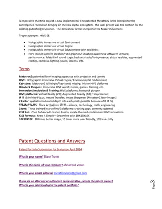 Page3
MetatronZ laser projector/ patents are being infringed, so we have a set of issues to resolve. Companies
that actually signed NDA and attended demonstrations of the MetatronZ Laser Projector are infringing.
These companies are able to assemble laser projectors following the Troyer patented map, mainly
because the parts/ modules are mature (off the shelf—COTS). Brokers and NPE (non-practicing entities)
are offering deals.
MetatronZ Vision is a new company formed for monetizing and licensing the patents. Astute
technologists will immediately grasp the disruptiveness and importance of the MetatronZ technology. It
is imperative that this project is now implemented. The patented MetatronZ is the linchpin for the
convergence revolution bringing on the new digital ecosystem. The laser printer was the linchpin for the
desktop publishing revolution. The 3D scanner is the linchpin for the Maker movement.
Troyer acronym: HIVE-EE
 Holographic immersive virtual Environment
 Holographic immersive virtual Engine
 Holographic immersive virtual Edutainment with tool chest
 HIVE toolkit: content creation/ VFX graphics/ situation awareness software/ sensors;
performance: MetaShell sound stage; backset studio/ telepresence, virtual realties, augmented
realties, cameras, lighting, sound, screens, etc.
Terms
MetatronZ: patented laser imaging apparatus with projector and camera
HIVE: Holographic Immersive Virtual Engine/ Environments/ Edutainment
Keystone: MetatronZ is linchpin/ keystone/ missing link for HIVE platforms
Holodeck Playpen: Immersive HIVE world; stories, games, training, etc.
Immersive Simulation & Training: HIVE platforms; holodeck playpen
HIVE platforms: Virtual Reality (VR); Augmented Reality (AR); Telepresence;
IF IT IS: Infinite Focus; Instant Transfer; Innate Sharpness (MetatronZ laser images)
Z Factor: spatially modulated depth into each pixel (possible because of IF IT IS)
STEAM TEAMS: Place Art (A) into STEM—science, technology, math, engineering
Zeons: Those trained in art of HIVE platforms (creating apps; content; systems)
ZELF Lab: Zone Enhanced Location Fusion; create themed edutainment HIVE innovation
KISS Formula: Keep it Simple—Streamline with 10X10X10X
10X10X10X: 10 times better image, 10 times more user friendly, 10X less costly
Patent Questions and Answers (Google Questionnaire)
Patent Portfolio Submission for Evaluation April 2014
What is your name? Diane Troyer
What is the name of your company? MetatronZ Vision
 