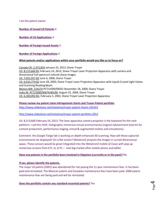 Page4
What is your email address? metatronvision@gmail.com
If you are an attorney or authorized representative, who is the patent owner?
What is your relationship to the patent portfolio?
I am the patent owner.
Number of Issued US Patents 4
Number of US Applications 4
Number of Foreign Issued Assets 3
Number of Foreign Applications 3
What patents and/or applications within your portfolio would you like us to focus on?
Canada CA: 2,372,833 January 15, 2013, Diane Troyer
US: 8,113,660 B1 February 14, 2012, Diane Troyer Laser Projection Apparatus with camera and
dimensional full spectrum colored sharp images
US: 7,055,957 B2 June 6, 2006; Diane Troyer
US: 6,910,774 B2 June 28, 2005; Diane Troyer Laser Projection Apparatus with Liquid-Crystal Light Valves
and Scanning Reading Beam
Mexico MX: 224274 PCT/US99/09501 November 18, 2004; Diane Troyer
India IN: PCT/2000/00676/MUM; August 25, 2004, Diane Troyer
US: 6,183,092 B1; February 5, 2001; Diane Troyer Laser Projection Apparatus
Please review my patent claim infringement charts and Troyer Patent portfolio
http://www.slideshare.net/metatroy/troyer-patent-charts-101413
http://www.slideshare.net/metatroy/troyer-patent-portfolio-2012
US: 8,113,660 February 14, 2013: The laser apparatus camera projector is the keystone for the next
platform. I call this HIVE: holographic immersive virtual environments/ engine/ edutainment (tool kit for
content production, performance staging, virtual & augmented realties and simulations).
Comment: the Google Tango lab is working on depth enhanced 3D scanning. How will these captured
environments be displayed? On a flat screen? MetatronZ projects the images in curved dimensional
space. These sensors would be great integrated into the MetatronZ mobile (Z-Case) with pop up
immersive screens from 6 ft. to 12 ft.-- next big market after mobile phone and tablet.
Have any patents in the portfolio been involved in litigation (currently or in the past)? No
If yes, please identify the patents.
 