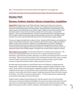 Page7
Going out into the meat market with this “killer app” invention has not worked. It is imperative,
however, that MetatronZ and the HIVE platforms are delivered to the hungry waiting customers.
Needed is support for the MetaSite community portal where the HIVE platforms evolve. The HIVE
platforms evolve as the themed venues are designed and user generated content is created. Tools are
designed that progress content creation and the MetaShell HIVE where performance staging, sound
stages evolve (holodeck playpen).
Note: This was attached to the note that a women from Google sent me on google mail:
So that when the power of love overcomes the love of power, the world will know peace☮.
Elevator Pitch
Elevator; Problem; Solution; Money; Competitors; Capabilities
Elevator Pitch: Displays have not yet left the dark ages. Viewers want to have more immersive
experiences, escaping the flat screen realties. They are sick of 3D glasses with the same blurry dim
stereo with limited viewing angles and limited dynamic range (good whites and black blacks). Home
viewers, gamers, and scientists want more realistic images. Audiences long to be immersed in vivid
dimensional worlds. Troyer teaches to combine projector with camera sensors in her patented
apparatus. Sensors have evolved light years. Sensors have evolved with Moore’s law (exponentially).
Sensors capture realistic dimensional images and make possible new tools such as 3D depth and 3D
scanning. Thus Troyer’s patented MetatronZ presents the most photorealistic images available.
The eyes see images with depth that are always in focus. MetatronZ (MTZ) replicates and amplifies the
image, transforming any feed (movie, sports, mobile) to vivid full color realism. Images automatically
adjust to curved screens and domes. MetatronZ is a building block for the HIVE-EE: Holographic
Immersive Virtual Environments with engine and edutainment (Included with tool kit for creating
content and performance staging and immersive simulations). The HIVE paves the way for virtual and
augmented reality and the holodeck playpen. Participants do not need helmets or glasses to interact.
What problems are you solving? The next obvious big trend is creating immersive experiences. We
yearn for the holodeck playpen where we heal, train, learn, and get rid of phobias. Be happy.
Gamification, augmented /virtual realties, telepresence, simulations and training work best in immersive
curved space. Silent to sound, black and white to color: what formula transforms flat screens to realistic
immersive worlds? Governments and industry seek how to simplify and reduce costs for realistic
immersive simulation & training for military, medical, education, security, etc.
No matter how hard the pundits try, stereo 3D flat screens are not effective in creating immersive
realistic worlds. Surgeons need to view endoscopic images as captured instead of distorted on a flat
screen? Costly and time consuming projection mapping (computing) is needed for images to adjust to
irregular & curved surfaces. Arc lamp projectors fade unevenly (hard to merge and match). Millions are
invested in virtual realities with helmets or glasses. Facebook purchased the Oculus Rift helmet company
 