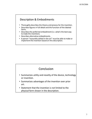 10/30/2008
Description & Embodiments
• Thoroughly describes the theory and process for the invention.
• Describes figures in full detail and the function of the labeled
items.
• Describes the preferred embodiment (i.e. what’s the best way
to make the invention).
• Describes alternative embodiments.
• A person “reasonbly skilled in the art” must be able to make or
implement the invention based on this description.
Conclusion
• Summarizes utility and novelty of the device, technology
or invention.
• Summarizes advantages of the invention over prior
art.
• Statement that the invention is not limited to the
physical form shown in the description.
7
 
