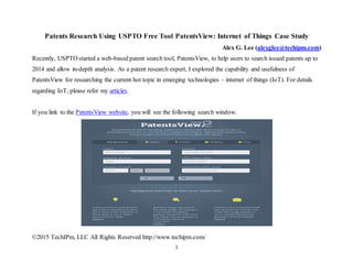 ©2015 TechIPm, LLC All Rights Reserved http://www.techipm.com/
1
Patents Research Using USPTO Free Tool PatentsView: Internet of Things Case Study
Alex G. Lee (alexglee@techipm.com)
Recently, USPTO started a web-based patent search tool, PatentsView, to help users to search issued patents up to
2014 and allow in-depth analysis. As a patent research expert, I explored the capability and usefulness of
PatentsView for researching the current hot topic in emerging technologies – internet of things (IoT). For details
regarding IoT, please refer my articles.
If you link to the PatentsView website, you will see the following search window.
 