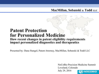 MacMillan, Sobanski & Todd LLC
Patent Protection
for Personalized Medicine
How recent changes in patent eligibility requirements
impact personalized diagnostics and therapeutics
Presented by: Dana Stangel, Patent Attorney, MacMillan, Sobanski & Todd LLC
NoCoBio Precision Medicine Summit
Loveland, Colorado
July 29, 2016
 