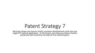 Patent Strategy 7
We have shown you how to match a product development cycle into one
single PCT patent application. In this lesson, we show you how to further
prosecute each inventive concept of it to national grant.
 