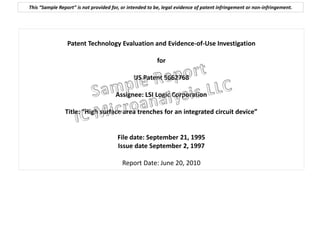 This “Sample Report” is not provided for, or intended to be, legal evidence of patent infringement or non-infringement.




                 Patent Technology Evaluation and Evidence-of-Use Investigation

                                                         for

                                               US Patent 5662768

                                       Assignee: LSI Logic Corporation

                Title: “High surface area trenches for an integrated circuit device”


                                        File date: September 21, 1995
                                        Issue date September 2, 1997

                                          Report Date: June 20, 2010
 
