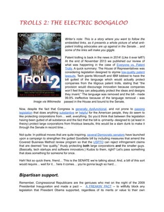 TROLLS 2: THE ELECTRIC BOOGALOO

!
!
!

Writer’s note: This is a story where you want to follow the
embedded links, as it presents a whole picture of what antipatent trolling advocates are up against in the Senate… and
some of the links will make you giggle.

!

!

Image via Wikimedia

Patent trolling is back in the news in 2014! (Like it ever left?)
At the end of November 2013 we published our review of
what was happening in the case of Everyone vs. Patent
Trolls. A quick summary: The House of Representatives was
considering legislation designed to stymie low-quality patent
lawsuits. Tech giants Microsoft and IBM lobbied to have the
bill gutted of the language which would actually protect
companies from the litigious patent trolls, stating that “the
provision would discourage innovation because companies
won’t feel they can adequately protect the ideas and designs
they invent.” The language was removed and the bill - made
99.9% ineffective because of the language removal - was
passed in the House and bound to the Senate.

Now, despite the fact that Congress is generally dysfunctional, and not prone to passing
legislation that does anything substantive or helpful for the American people, they do seem to
like protecting corporations from… well, everything. So you’d think that between the legislation
having been gutted of all substance and the fact that the bill is -primarily- designed to (at least in
theory) protect large corporations from frivolous lawsuits, this would be a slam dunk to make it
through the Senate in record time…

!

Not quite: In political moves that are quite inspiring, several Democratic senators have launched
upon a campaign to strengthen the gutted Goodlatte bill by including measures that amend the
Covered Business Method review program so that the USPTO can reject infringement claims
that are deemed “low quality,” thusly protecting both large corporations and the smaller guys.
(Basically, tech startups and software innovators.) Kudos to them, right? Let’s pass something
that does something for someone for once.

!

Hah! Not so quick there, friend… This is the SENATE we’re talking about. And, a bill of this sort
would require… wait for it… here it comes… you’re gonna laugh so hard…

!

Bipartisan support.

!

Remember, Congressional Republicans are the geniuses who met on the night of the 2009
Presidential Inauguration and made a pact -- A FREAKIN’ PACT -- to willfully block any
legislation that President Obama supported, regardless of its merits or value to their own

 