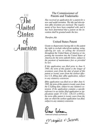 The Commissioner of
       Patents and Trademarks
Has received an application for a patent for a
new and useful invention. The title and descrip-
tion ofthe invention are enclosed. The require-
ments of law have been complied with, and it
has been determined that a patent on the in-
vention shall be granted under the law.

Therefore, this
          United States Patent
Grants to theperson(s) having title to this patent
the right to exclude othersfrom making, using,
offering for sale, or selling the invention
throughout the United States of America or im-
porting the invention into the United States of
America for the term setforth below, subject to
the payment of maintenance fees as provided
by law.
If this application was filed prior to June 8,
1995, the term of this patent is the longer of
seventeen years from the date of grant of this
patent or twenty years from the earliest effec-
tive U.S. fHing date ofthe application, subject
to any statutory extension.
Ifthis application was filed on or öfter June 8,
1995, the term of this patent is twenty years from
the U.S.filing date, subject to any statutory ex-
tension. If the application contains a specific
reference to an earlier filed application or ap-
plications under 35 U.S.C. 120,121 or365(c),
the term ofthe patent is twenty years from the
date on which the earliest application was filed,
subject to any statutory extension.
 