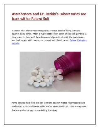 AstraZeneca and Dr. Reddy’s Laboratories are
back with a Patent Suit
It seems that these two companies are not tired of filing lawsuits
against each other. After a huge battle over color of Nexium generic (a
drug used to deal with heartburns and gastric ulcers), the companies
are back again with one more patent suit. Read more: Patent Valuation
in India
Astra Zeneca had filed similar lawsuits against Natco Pharmaceuticals
and Micro Labs and the Hon’ble Court injuncted both these companies
from manufacturing or marketing the drug.
 