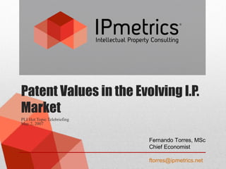 Patent Values in the Evolving I.P.
Market
PLI Hot Topic Telebriefing
May 2, 2007
Fernando Torres, MSc
Chief Economist
ftorres@ipmetrics.net
 