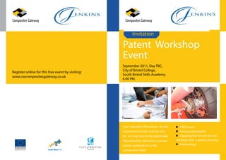 Invitation

                                                   Patent Workshop
                                                   Event
                                                   September 2011, Day TBC,
                                                   City of Bristol College,
Register online for this free event by visiting:
                                                   South Bristol Skills Academy.
www.swcompositesgateway.co.uk
                                                   6.00 PM.




                                                   Gain valuable information on the        FREE event
                                                   requirements that must be met           Group presentation
                                                   for an invention to be patentable       Opportunity for one on one
                                                   (illustrated by reference to actual   meeting with a patent attorney
                                                   patent applications in the              Networking
                                                   composites field)
 