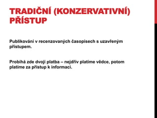 TRADIČNÍ (KONZERVATIVNÍ)
PŘÍSTUP
Publikování v recenzovaných časopisech s uzavřeným
přístupem.
Probíhá zde dvojí platba – nejdřív platíme vědce, potom
platíme za přístup k informaci.

 