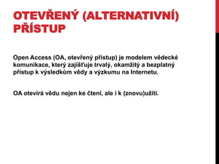 OTEVŘENÝ (ALTERNATIVNÍ)
PŘÍSTUP
Open Access (OA, otevřený přístup) je modelem vědecké
komunikace, který zajišťuje trvalý, okamţitý a bezplatný
přístup k výsledkům vědy a výzkumu na Internetu.
OA otevírá vědu nejen ke čtení, ale i k (znovu)uţití.

 