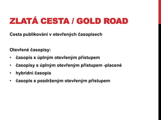 ZLATÁ CESTA / GOLD ROAD
Cesta publikování v otevřených časopisech
Otevřené časopisy:
• časopis s úplným otevřeným přístupem
• časopisy s úplným otevřeným přístupem -placené
• hybridní časopis
• časopis s pozdrţeným otevřeným přístupem

 