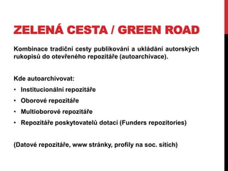 ZELENÁ CESTA / GREEN ROAD
Kombinace tradiční cesty publikování a ukládání autorských
rukopisů do otevřeného repozitáře (autoarchivace).

Kde autoarchivovat:
• Institucionální repozitáře

• Oborové repozitáře
• Multioborové repozitáře
• Repozitáře poskytovatelů dotací (Funders repozitories)
(Datové repozitáře, www stránky, profily na soc. sítích)

 