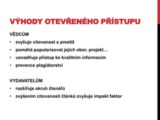 VÝHODY OTEVŘENÉHO PŘÍSTUPU
VĚDCŮM

• zvyšuje citovanost a prestiţ
• pomáhá popularizovat jejich obor, projekt…
• usnadňuje přístup ke kvalitním informacím
• prevence plagiátorství
VYDAVATELŮM
• rozšiřuje okruh čtenářů

• zvýšením citovanosti článků zvyšuje impakt faktor

 