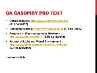 OA ČASOPISY PRO FEKT
• Optics express: http://www.opticsexpress.org
(IF 3.548/2012)
• Radioengineering: http://www.radioeng.cz (IF 0.687/2012)
• Progress in Electromagnetics Research:
http://www.jpier.org/PIER/ (SJR 1.611/2012)

• Journal of Light and Visual Environment :
http://www.ieij.or.jp/english/publish/JLVE.html
(SJR 0.125/2012)
mnoho dalších

 
