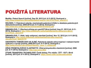 POUŽITÁ LITERATURA
Mad4ip. Patent Search [online]. Sep 29, 2012 [cit. 6-11-2013]. Dostupné z:
http://www.slideshare.net/mad4ip/patent-search-14515753?from_search=3

ROLÍNEK, T. Patentové rešerše, mezinárodní patentové třídění a databáze patentových
dokumentů [online]. 2009-2012 [cit. 6-11-2013]. Dostupné z:
http://www.auc.cz/ipb/vpk/doc/ochrana032012/reserse.pdf
SIMANDLOVÁ, T. Otevřený přístup pro geoVÚT Brno [online]. Aug 21, 2013 [cit. 6-112013]. Dostupné z: http://www.slideshare.net/terkakliste/oteven-pstup-pro-geovtbrno?from_search=3
SIMANDLOVÁ, T. Vědo, tady veřejnost, otevřete! [online]. Nov 12, 2012 [cit. 6-11-2013].
Dostupné z: http://www.slideshare.net/terkakliste/vdo-tady-veejnostotevete?from_search=13
UNIVERZITA TOMÁŠE BATI VE ZLÍNĚ. Patentové rešerše zdroj inspirací i nalezení bariér
výzkumu a vývoje [online]. 2009-2013 [cit. 6-11-2013]. Dostupné z:
http://www.inovace.utb.cz/files/Patentov_reere_a_analza.pdf
ÚŘAD PRŮMYSLOVÉHO VLASTNICTVÍ. Úřad průmyslového vlastnictví [online]. 2008
[cit. 6-11-2013]. Dostupné z: http://upv.cz/cs.html
ÚTVAR TRANSFERU TECHNOLOGIÍ. Časté dotazy. Pro média - ÚTT - VUT v Brně
[online]. 2013 [cit. 6-11-2013]. Dostupné z: https://www.vutbr.cz/utt/caste-dotazy

 