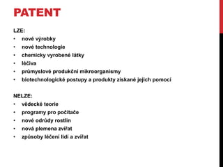 PATENT
LZE:
•

nové výrobky

•

nové technologie

•

chemicky vyrobené látky

•

léčiva

•

průmyslové produkční mikroorganismy

•

biotechnologické postupy a produkty získané jejich pomocí

NELZE:
•

vědecké teorie

•

programy pro počítače

•

nové odrůdy rostlin

•

nová plemena zvířat

•

způsoby léčení lidí a zvířat

 