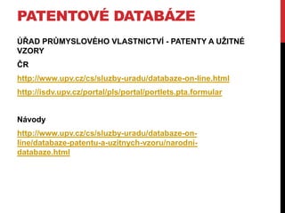 PATENTOVÉ DATABÁZE
ÚŘAD PRŮMYSLOVÉHO VLASTNICTVÍ - PATENTY A UŢITNÉ
VZORY
ČR
http://www.upv.cz/cs/sluzby-uradu/databaze-on-line.html
http://isdv.upv.cz/portal/pls/portal/portlets.pta.formular

Návody
http://www.upv.cz/cs/sluzby-uradu/databaze-online/databaze-patentu-a-uzitnych-vzoru/narodnidatabaze.html

 