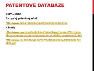 PATENTOVÉ DATABÁZE
ESPACENET
Evropský patentový úřad

http://www.epo.org/searching/free/espacenet.html
Návody
http://www.upv.cz/cs/publikace/prirucka-vynalezce/Novost-astav-techniky/Jednoducha-reserse-v-databazi-espacenet.html

http://www.tic-ckd.cz/wp-content/uploads/2013/04/espacenet2013.pdf

 