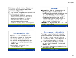11/8/2012



• McKesson patent: method of electronic
  communication between healthcare
                                                                     Akamai
  providers and patients.                          • A defendant may be liable for induced
                                                     infringement of a method patent:
• ∆ Epic licenses software app “MyChart” to
                                                     – if the defendant performed some of the steps
  healthcare organizations:
                                                       of a claimed method and induced other
  – MyChart permits healthcare providers to            parties to commit the remaining steps, or
    communicate electronically with patients.
                                                     – if the defendant induced other parties
  – Epic performs NO steps of the patent.              collectively to perform all the steps of the
  – Instead, method steps are divided:                 claimed method, but no single party
  – patients initiate communications;                  performed all of the steps itself.
  – healthcare providers do the remaining steps.   • BMC Res. v. Paymentech, 498 F.3d 1373
                                                     (2007) is overruled.
                                             37                                                38
                                             37                                                38




                                                        On remand re Limelight:
        On remand re Epic:                         “Limelight would be liable for inducing
  “Epic can be held liable for inducing            infringement if the patentee could show…
  infringement if it can be shown that             1. Limelight knew of Akamai's patent,
  1. it knew of McKesson's patent,                 2. it performed all but one of the steps of
  2. it induced the performance of the                the method claimed in the patent,
     steps of the method claimed in the            3. it induced the content providers to
     patent, and                                      perform the final step of the claimed
  3. those steps were performed.”                     method, and
    – 692 F.3d 1301, 1318                          4. the content providers in fact performed
                                                      that final step.” Id.
                                             39                                                40
                                             39                                                40




                                                                                                            10
 