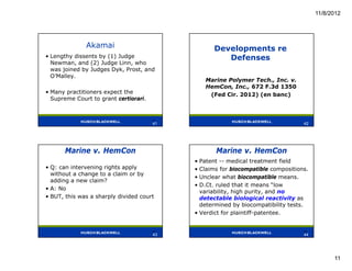 11/8/2012




              Akamai                              Developments re
• Lengthy dissents by (1) Judge                      Defenses
  Newman, and (2) Judge Linn, who
  was joined by Judges Dyk, Prost, and
  O’Malley.
                                               Marine Polymer Tech., Inc. v.
                                               HemCon, Inc., 672 F.3d 1350
• Many practitioners expect the                 (Fed Cir. 2012) (en banc)
  Supreme Court to grant certiorari.


                                       41
                                       41                                         42




      Marine v. HemCon                             Marine v. HemCon
                                            • Patent -- medical treatment field
• Q: can intervening rights apply           • Claims for biocompatible compositions.
  without a change to a claim or by
                                            • Unclear what biocompatible means.
  adding a new claim?
                                            • D.Ct. ruled that it means “low
• A: No
                                              variability, high purity, and no
• BUT, this was a sharply divided court       detectable biological reactivity as
                                              determined by biocompatibility tests.
                                            • Verdict for plaintiff-patentee.


                                       43                                         44
                                       43                                         44




                                                                                             11
 