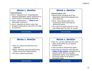 11/8/2012



        Marine v. HemCon                             Marine v. HemCon
Reexamination:                                Reexamination, ctd.:
• Exmr. Rejected D.Ct. interpretation         • Marine then canceled all of the
  because dependent claims allowed for a        dependent claims that allowed non-
  small amount of biological reactivity.        zero reactivity.
• Exmr. construction: “… little or no         • Exmr. then agreed with D.Ct.
  detectable reactivity”                        construction and confirmed all
• Exmr. rejected all claims under this          remaining claims.
  broader construction over prior art cited   • This was not cited to the D.Ct. but
  by HemCon.                                    was relied upon by Fed. Cir. panel.

                                        45                                            46
                                         45                                           46




        Marine v. HemCon                             Marine v. HemCon
                                              • Fed. Cir. en banc affirmed the D.Ct.
                                                claim construction by an equally
 • Fed. Cir. panel reversed the D.Ct.           divided court.
   judgment                                   • Then turned to intervening rights
 • Basis: HemCon acquired intervening         • Argument by HemCon was that the
   rights during the reexamination.             scope of the claims changed during
 • En banc rehearing granted.                   reexam when Marine canceled
                                                dependent claims, thus allowing the
                                                surviving claims to be given a
                                                narrower scope.
                                        47                                            48
                                         47                                           48




                                                                                                 12
 