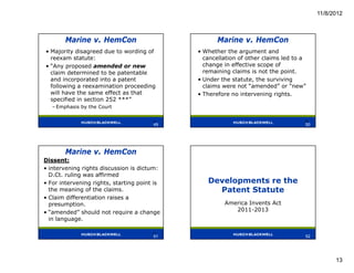 11/8/2012



        Marine v. HemCon                             Marine v. HemCon
• Majority disagreed due to wording of        • Whether the argument and
  reexam statute:                               cancellation of other claims led to a
• “Any proposed amended or new                  change in effective scope of
  claim determined to be patentable             remaining claims is not the point.
  and incorporated into a patent              • Under the statute, the surviving
  following a reexamination proceeding          claims were not “amended” or “new”
  will have the same effect as that           • Therefore no intervening rights.
  specified in section 252 ***”
   – Emphasis by the Court

                                        49                                          50
                                        49                                          50




        Marine v. HemCon
Dissent:
• intervening rights discussion is dictum:
  D.Ct. ruling was affirmed
• For intervening rights, starting point is      Developments re the
  the meaning of the claims.                       Patent Statute
• Claim differentiation raises a
  presumption.                                         America Invents Act
• “amended” should not require a change                   2011-2013
  in language.

                                        51
                                        51                                          52




                                                                                               13
 