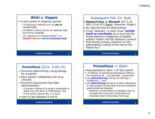 11/8/2012



            Bilski v. Kappos                                Subsequent Fed. Cir. Rule
• 3 main points in majority opinion:                   • Research Corp. v. Microsoft, 627 F.3d
  – (1) Business methods are not per se                  859 (12-8-10) (Rader, Newman, Plager)
    unpatentable.                                      • No rigid formula for abstractness
  – (2) Bilski’s claims are for an abstract idea       • To be “abstract,” a claim must “exhibit
    and hence ineligible.                                itself so manifestly as to override the
  – (3) “machine or transformation” is a                 broad statutory categories of eligible
    helpful clue but not an exclusive test.              subject matter and the statutory context
                                                         that directs primary attention on the
                                                         patentability criteria of the rest of the
                                                         Patent Act.”
                                                   5
                                                   5                                                6




   Prometheus (S.Ct. 3-20-12)                                 Prometheus -- claim
• Concerns determining a drug dosage                   • Representative claim 1 of ‘623 patent:
  for a patient                                        1. A method of optimizing therapeutic efficacy
                                                         for treatment of … [a] disorder, comprising:
• Each patient metabolizes the drug                    • (a) administering a drug [containing a
  uniquely.                                              substance]…; and
• Inventors discovered that after                      • (b) determining the level of [the substance]
  administration:                                        in said subject having said immune-mediated
   – if a level in blood of a certain metabolite is      gastrointestinal disorder
     below [A], the dose is inefficatious; but            – [wherein a level below A indicates need to
   – if the level is above [B], it is toxic.                increase the drug and a level above B
• want to get between A and B.                              indicates need to decrease the drug]

                                                                                                    8
                                                   7                                                8




                                                                                                                2
 