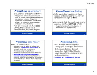 11/8/2012



     Prometheus-case history                             Prometheus-case history
  • D.Ct. granted SJ to defendant Mayo:              • S.Ct. granted cert. petition of Mayo;
    – The patents effectively claim natural            vacated and remanded to Fed. Cir. for
      laws or natural phenomena—namely the             consideration in light of Bilski.
      correlations between thiopurine
      metabolite levels and the toxicity and
      efficacy of thiopurine drug dosages—           • On remand, Fed. Cir. reaffirmed its prior
      and so are not patentable.                       decision, 628 F.3d 1347 (12-17-10)
  • Fed. Cir. reversed, 581 F.3d 1336                  – (Reported on this Fed. Cir. Opinion in
    (2009), finding there was a                          November 2011 Symposium)
    transformation, so patent-eligible.

                                             9                                                       10
                                                 9                                                   10




      Prometheus-case history                                  Prometheus, S.Ct.
• Fed. Cir. ruling (2010):                           • S.Ct. ruling is difficult to grasp
  – claims are not for a law of nature but              – brings prior art into §101 determination
    instead to a particular application of
    naturally occurring correlations                 • S.Ct. rejects Solicitor General
  – claims do not preempt all uses                     suggestion that §§102, 103, etc.
  – claims do not encompass laws of nature             would be useful to address prior art
  – Methods of treatment are always
    transformative when one of a defined
                                                       and reject claims.
    group of drugs is administered to the body       • Is prior art relevant to §101?
    to ameliorate the effects of an undesired
    condition.


                                             11                                                      12




                                                                                                                 3
 