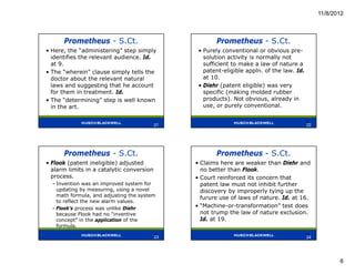 11/8/2012



      Prometheus - S.Ct.                               Prometheus - S.Ct.
• Here, the “administering” step simply          • Purely conventional or obvious pre-
  identifies the relevant audience. Id.            solution activity is normally not
  at 9.                                            sufficient to make a law of nature a
• The “wherein” clause simply tells the            patent-eligible appln. of the law. Id.
  doctor about the relevant natural                at 10.
  laws and suggesting that he account            • Diehr (patent eligible) was very
  for them in treatment. Id.                       specific (making molded rubber
• The “determining” step is well known             products). Not obvious, already in
  in the art.                                      use, or purely conventional.

                                           21                                               22
                                           21                                               22




      Prometheus - S.Ct.                               Prometheus - S.Ct.
• Flook (patent ineligible) adjusted            • Claims here are weaker than Diehr and
  alarm limits in a catalytic conversion          no better than Flook.
  process.                                      • Court reinforced its concern that
  – Invention was an improved system for          patent law must not inhibit further
    updating by measuring, using a novel          discovery by improperly tying up the
    math formula, and adjusting the system
                                                  furure use of laws of nature. Id. at 16.
    to reflect the new alarm values.
  – Flook’s process was unlike Diehr            • “Machine-or-transformation” test does
    because Flook had no “inventive               not trump the law of nature exclusion.
    concept” in the application of the            Id. at 19.
    formula.
                                           23                                               24
                                           23                                               24




                                                                                                        6
 