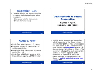 11/8/2012



        Prometheus - S.Ct.
• Court recognizes the role of Congress
  in making finely tailored rules where
  necessary.                                        Developments re Patent
  – Cites special rules for plant patents                Prosecution
  – Slip op. at 24 (last page)
                                                           Kappos v. Hyatt,
                                                         132 S.Ct. 1690 (2012)



                                            25
                                            25                                             26




           Kappos v. Hyatt                       • 35 USC §145: An applicant dissatisfied
                                                   with the decision of the Board … in an
• Hyatt filed patent appln; 117 claims             appeal under §134(a) may, unless appeal
• Examiner denied all claims – lack of             has been taken to the … Federal Circuit,
  written description                              have remedy by civil action against the
                                                   Director in the [U.S.] District Court … The
• On appeal, Board approved 38 claims;             court may adjudge that such applicant is
  denied the rest                                  entitled to receive a patent for his
• Hyatt filed a §145 civil action in U.S.          invention, as specified in any of his
  District Court against USPTO Director            claims involved in the decision of the
                                                   Board …, as the facts in the case may
                                                   appear ***
                                            27                                            28
                                            27                                             28




                                                                                                        7
 