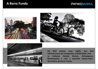 A Barra Funda




                De fácil acesso, essa região tem boa
                infraestrutura de transportes, proximidade com
                as rodovias Castelo Branco, Anhanguera,
                Bandeirantes e com o terminal metrô-rodo-
                ferroviário da Barra Funda.
 