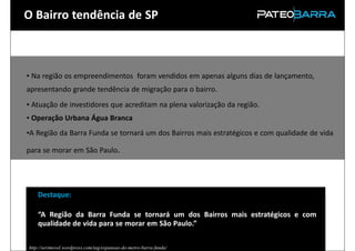 O Bairro tendência de SP



      • Na região os empreendimentos foram vendidos em apenas alguns dias de lançamento,
      apresentando grande tendência de migração para o bairro.
      • Atuação de investidores que acreditam na plena valorização da região.
      • Operação Urbana Água Branca
      •A Região da Barra Funda se tornará um dos Bairros mais estratégicos e com qualidade de vida

      para se morar em São Paulo.




           Destaque:

           “A Região da Barra Funda se tornará um dos Bairros mais estratégicos e com
           qualidade de vida para se morar em São Paulo.”

Fonte: http://serimovel.wordpress.com/tag/expansao-do-metro-barra-funda/
 