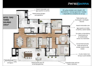 Haverá misturador com
                               água quente na cozinha.      02 suítes (máster com closet) + 02
                                                         dormitórios + terraço gourmet + lavabo
                          Haverá ponto de água             + dependência completa de serviço
                             para geladeira
APTO. TIPO                                                                       Todos banhos com
TORRE                                                                         iluminação e ventilação
                                                                                     naturais
SOLÁRIO
145m²                                                                           Haverá misturador com
                                                                                água quente em todos
                                                                               os banhos, exceto lavabo.

                                                                               Em todos os dormitórios
                                                                                   haverá ponto de
                                                                                  ar condicionado,
                                                                                menos nos reversíveis.


                                                                                Os dormitórios/suítes
                                                                                 terão persianas de
                                                                                enrolar, exceto a suíte
                                                                                       máster.


                                                                                    A suíte máster terá
                                                                                  terraço e porta balcão


A bancada de granito e
  churrasqueira
aPRODUTO serão
     entregues.          Haverá ponto para TV                  O guarda-corpo será em
                          no terraço gourmet.                     vidro e alumínio.
 